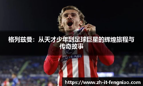 格列兹曼：从天才少年到足球巨星的辉煌旅程与传奇故事